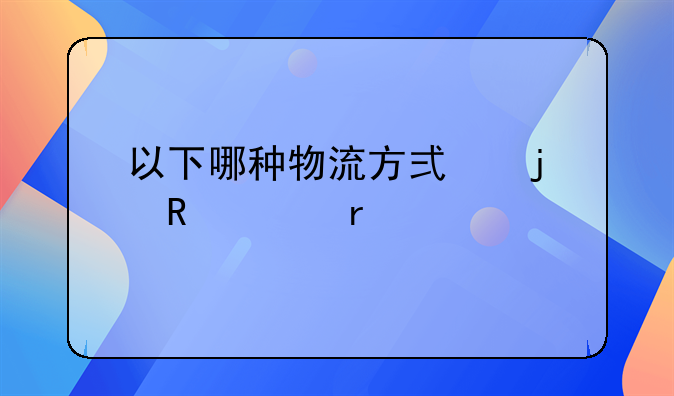 以下哪种物流方式的收费最贵