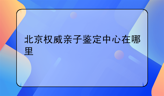 北京权威亲子鉴定中心在哪里