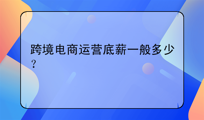 跨境电商运营底薪一般多少？