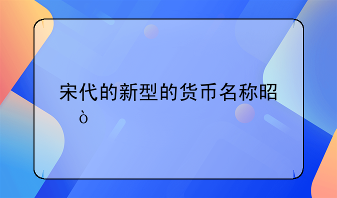 宋代的新型的货币名称是？