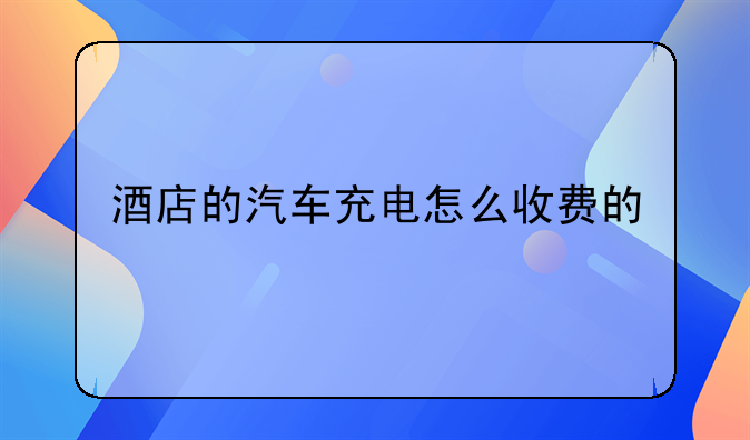 酒店的汽车充电怎么收费的