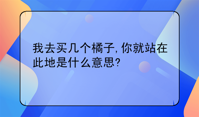 我去买几个橘子,你就站在此地是什么意思?