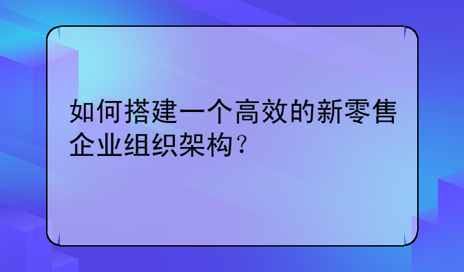 如何搭建一个高效的新零售企业组织架构？