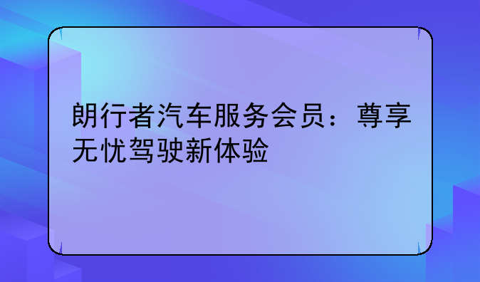 朗行者汽车服务会员：尊享无忧驾驶新体验