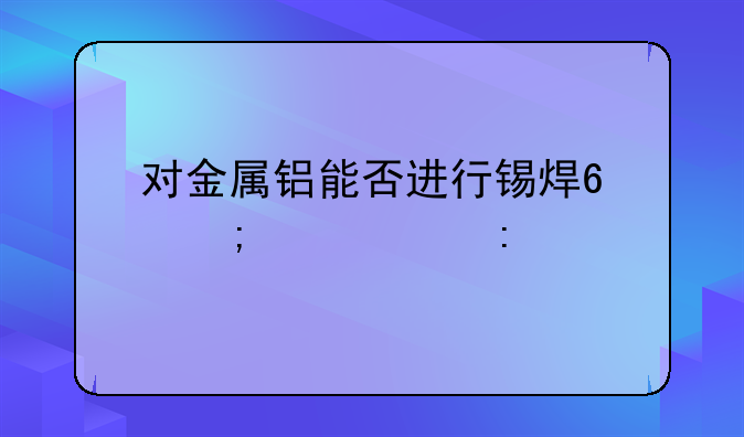 对金属铝能否进行锡焊?怎样焊接?