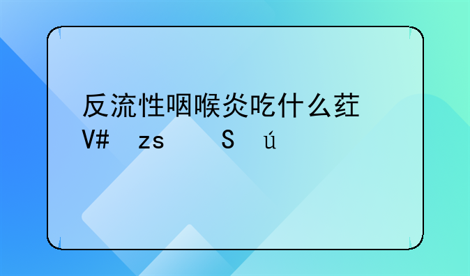 反流性咽喉炎吃什么药效果比较好