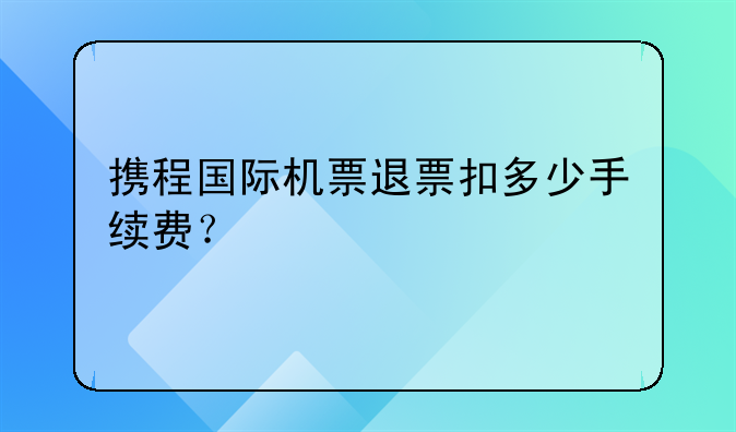 携程国际机票退票扣多少手续费？