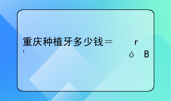 重庆种植牙多少钱？有详细价格吗