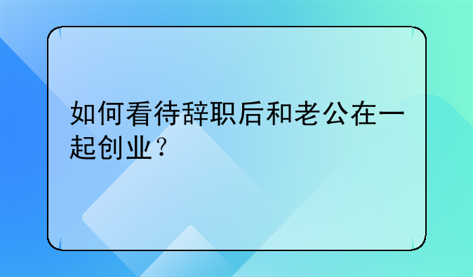 如何看待辞职后和老公在一起创业？