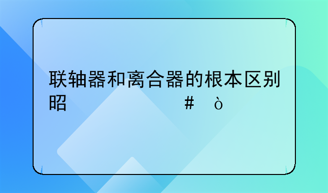 联轴器和离合器的根本区别是什么？