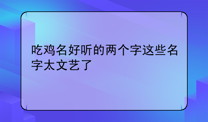 吃鸡名好听的两个字这些名字太文艺了