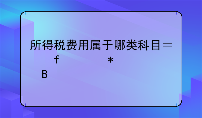 所得税费用属于哪类科目？附账务处理