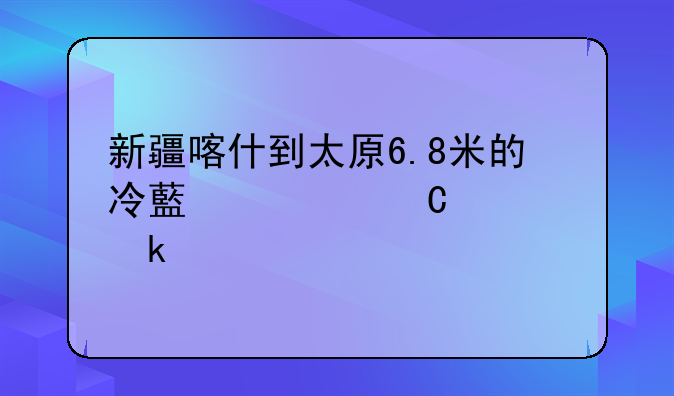 新疆喀什到太原6.8米的冷藏车运费多少