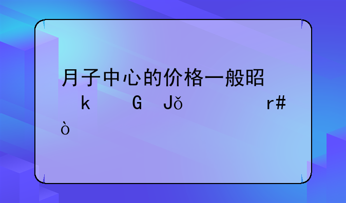 月子中心的价格一般是多少钱一个月？