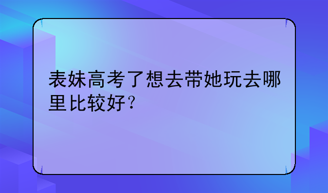 表妹高考了想去带她玩去哪里比较好？