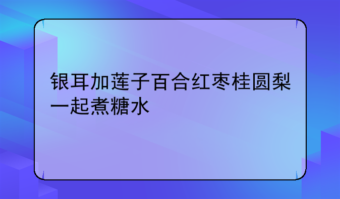 银耳加莲子百合红枣桂圆梨一起煮糖水