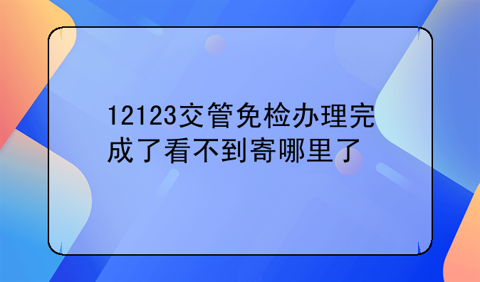 12123交管免检办理完成了看不到寄哪里了