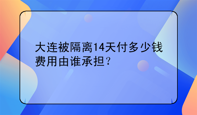 大连被隔离14天付多少钱费用由谁承担？