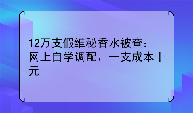 12万支假维秘香水被查：网上自学调配，一支成本十元