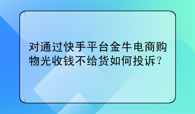 对通过快手平台金牛电商购物光收钱不给货如何投诉？