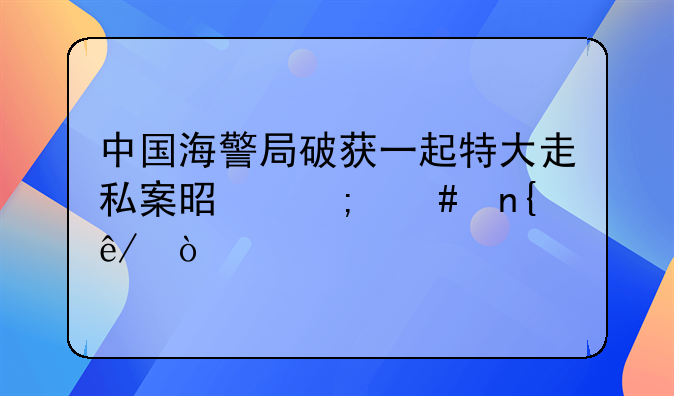 中国海警局破获一起特大走私案是怎么回事？