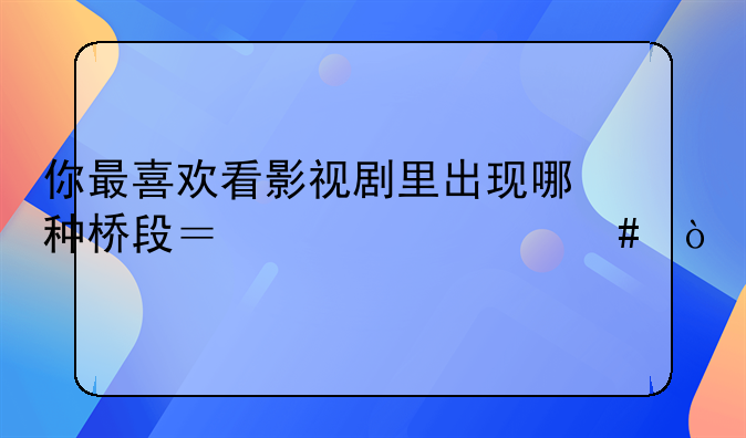 你最喜欢看影视剧里出现哪种桥段？为什么？