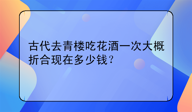 古代去青楼吃花酒一次大概折合现在多少钱？