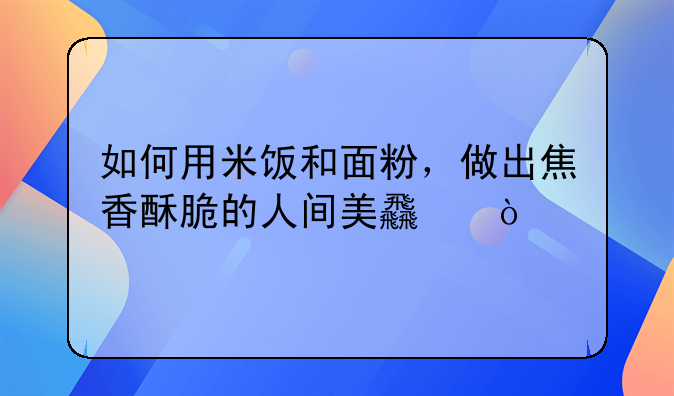 如何用米饭和面粉，做出焦香酥脆的人间美食？