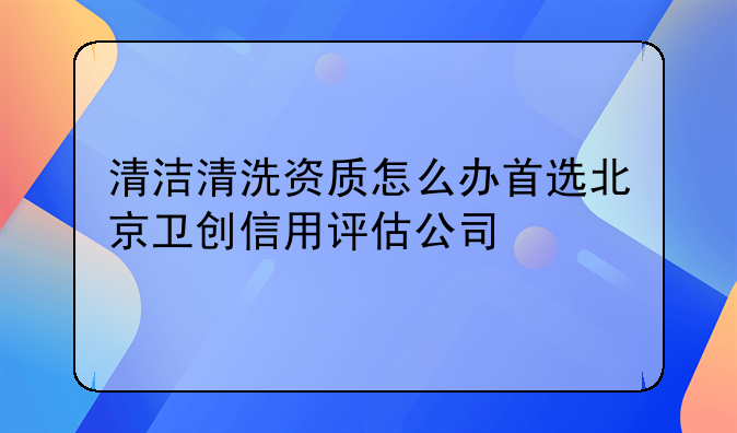 清洁清洗资质怎么办首选北京卫创信用评估公司