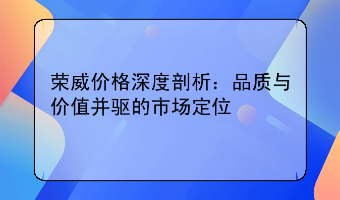 荣威价格深度剖析：品质与价值并驱的市场定位