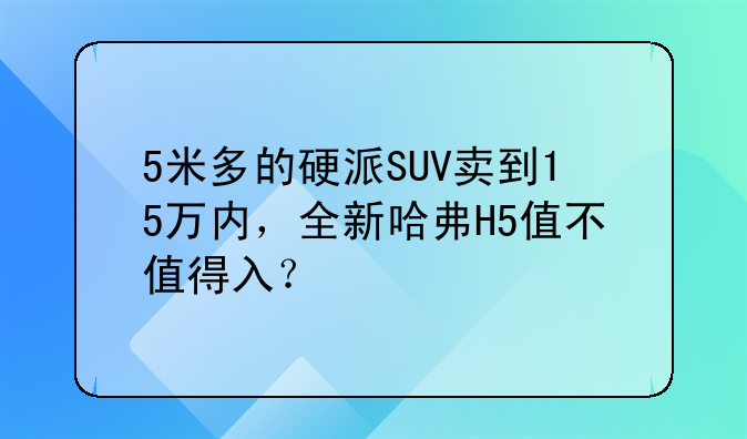 5米多的硬派SUV卖到15万内，全新哈弗H5值不值得入？