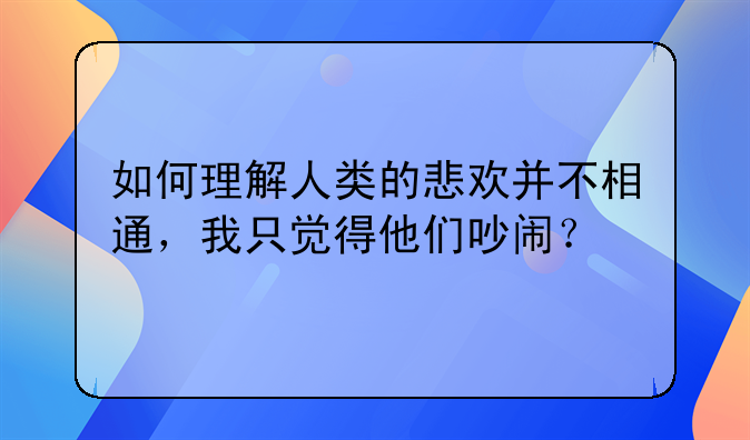 如何理解人类的悲欢并不相通，我只觉得他们吵闹？