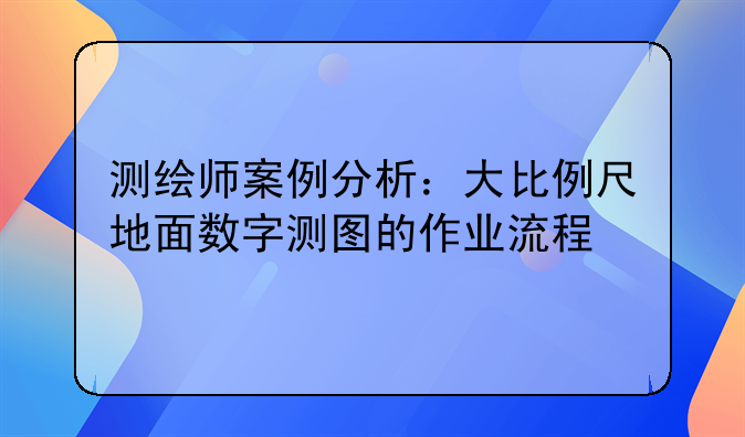 测绘师案例分析：大比例尺地面数字测图的作业流程