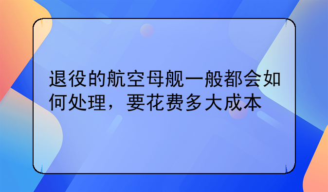 退役的航空母舰一般都会如何处理，要花费多大成本