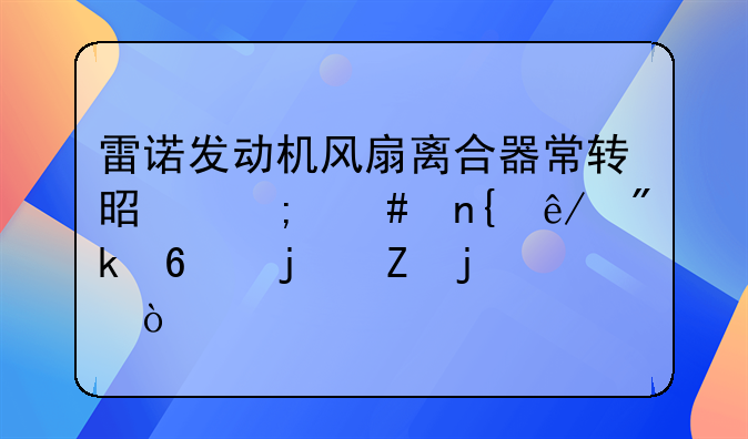 雷诺发动机风扇离合器常转是怎么回事刚换的新的？