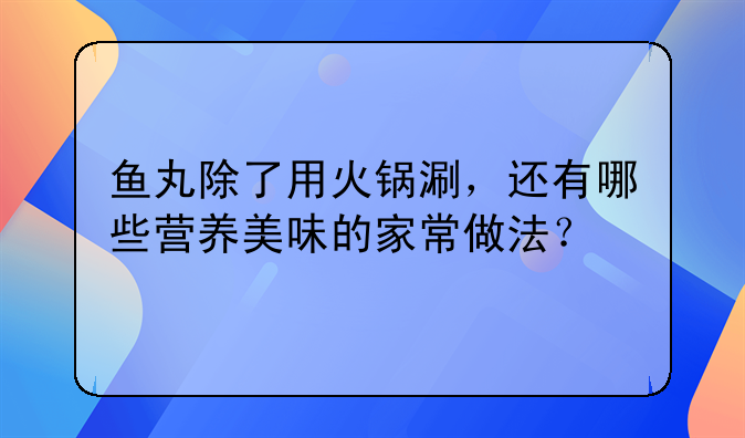 鱼丸除了用火锅涮，还有哪些营养美味的家常做法？