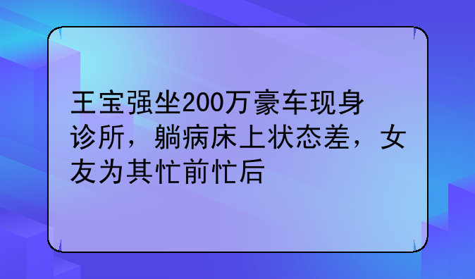 王宝强坐200万豪车现身诊所，躺病床上状态差，女友为其忙前忙后