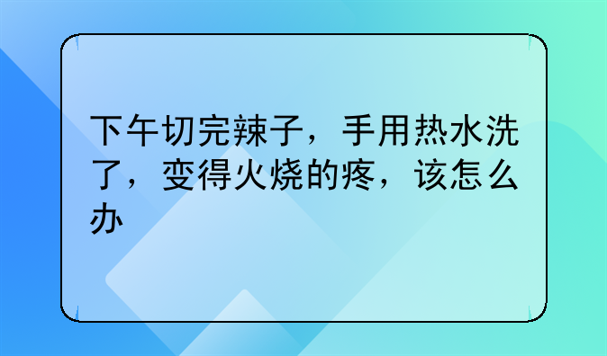 下午切完辣子，手用热水洗了，变得火烧的疼，该怎么办