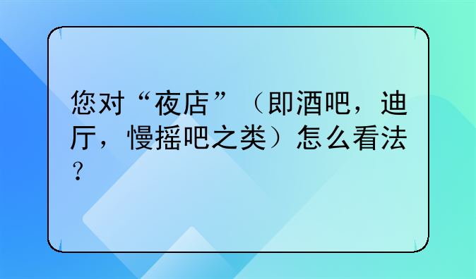 您对“夜店”（即酒吧，迪厅，慢摇吧之类）怎么看法？