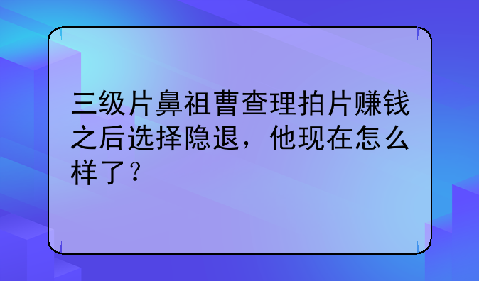 三级片鼻祖曹查理拍片赚钱之后选择隐退，他现在怎么样了？