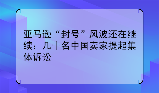 亚马逊“封号”风波还在继续：几十名中国卖家提起集体诉讼