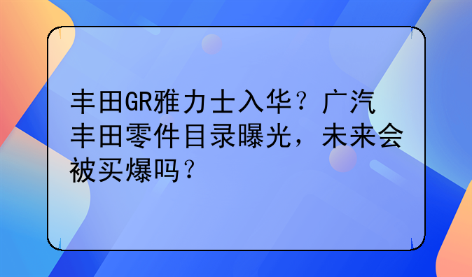 丰田GR雅力士入华？广汽丰田零件目录曝光，未来会被买爆吗？