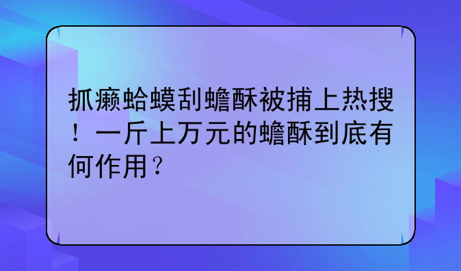 抓癞蛤蟆刮蟾酥被捕上热搜！一斤上万元的蟾酥到底有何作用？