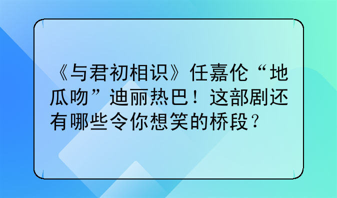 《与君初相识》任嘉伦“地瓜吻”迪丽热巴！这部剧还有哪些令你想笑的桥段？