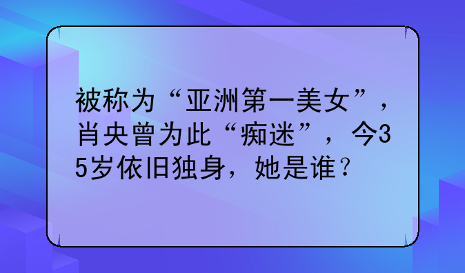 被称为“亚洲第一美女”，肖央曾为此“痴迷”，今35岁依旧独身，她是谁？