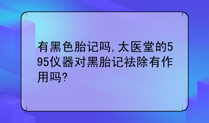 有黑色胎记吗,太医堂的595仪器对黑胎记祛除有作用吗?