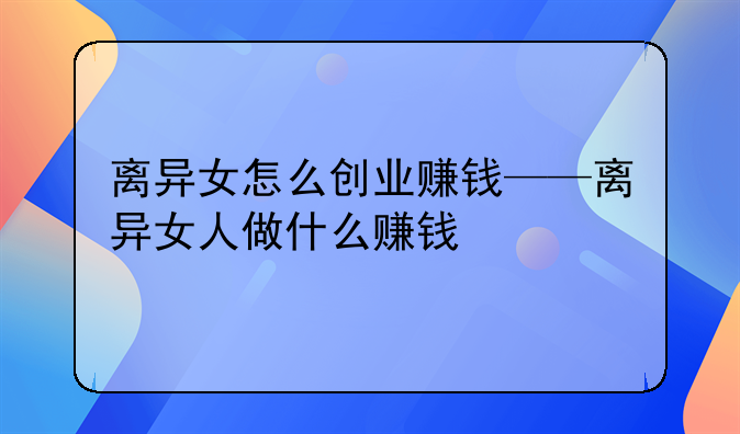 离异女怎么创业赚钱——离异女人做什么赚钱