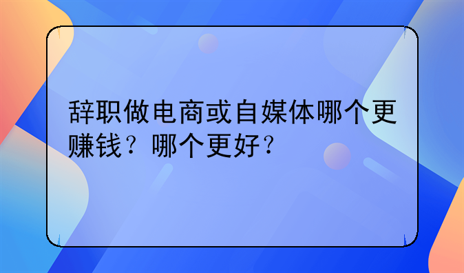 辞职做电商或自媒体哪个更赚钱？哪个更好？