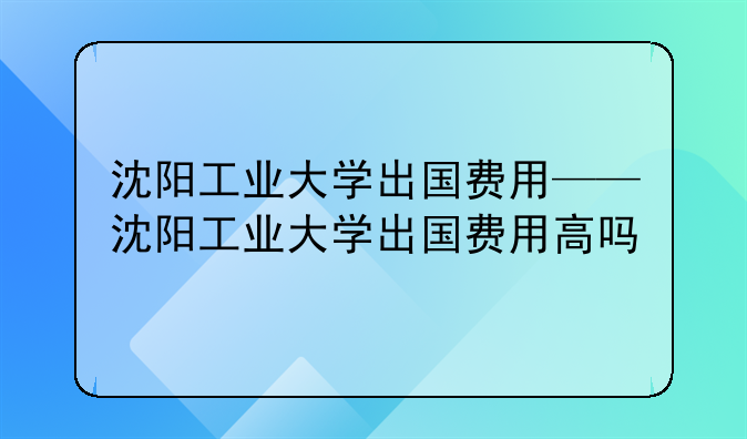 沈阳工业大学出国费用——沈阳工业大学出国费用高吗