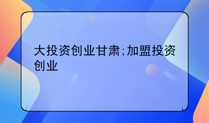 大投资创业甘肃;加盟投资创业